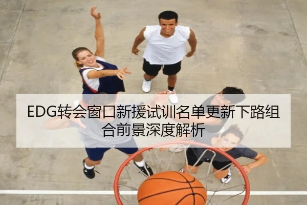 EDG转会窗口新援试训名单更新下路组合前景深度解析