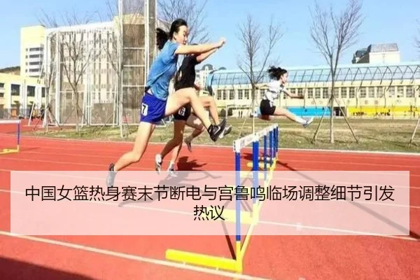 中国女篮热身赛末节断电与宫鲁鸣临场调整细节引发热议